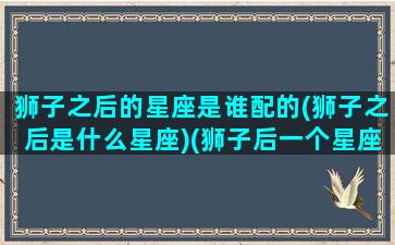 狮子之后的星座是谁配的(狮子之后是什么星座)(狮子后一个星座是什么星座)