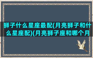 狮子什么星座最配(月亮狮子和什么星座配)(月亮狮子座和哪个月座最配)