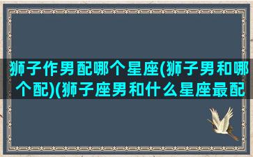 狮子作男配哪个星座(狮子男和哪个配)(狮子座男和什么星座最配做夫妻)