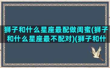 狮子和什么星座最配做闺蜜(狮子和什么星座最不配对)(狮子和什么星座最适合做朋友)