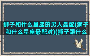 狮子和什么星座的男人最配(狮子和什么星座最配对)(狮子跟什么星座合适)