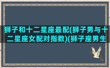 狮子和十二星座最配(狮子男与十二星座女配对指数)(狮子座男生与12星座配对指数)