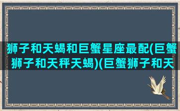 狮子和天蝎和巨蟹星座最配(巨蟹狮子和天秤天蝎)(巨蟹狮子和天秤一)