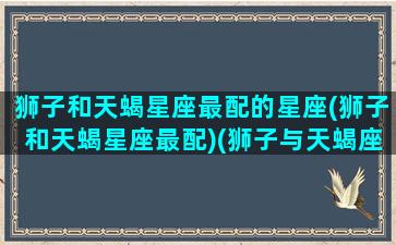 狮子和天蝎星座最配的星座(狮子和天蝎星座最配)(狮子与天蝎座配对指数)