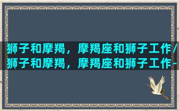 狮子和摩羯，摩羯座和狮子工作/狮子和摩羯，摩羯座和狮子工作-我的网站