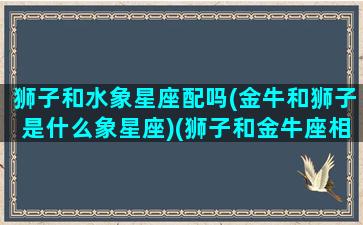 狮子和水象星座配吗(金牛和狮子是什么象星座)(狮子和金牛座相配吗)