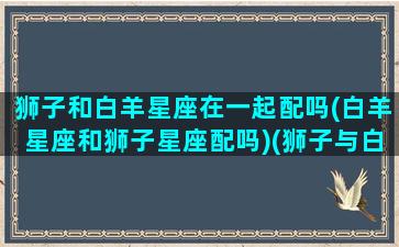 狮子和白羊星座在一起配吗(白羊星座和狮子星座配吗)(狮子与白羊座合适吗)