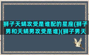 狮子天蝎攻受是谁配的星座(狮子男和天蝎男攻受是谁)(狮子男天蝎男谁更好)