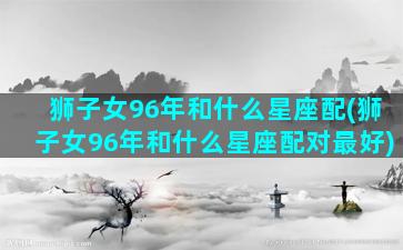 狮子女96年和什么星座配(狮子女96年和什么星座配对最好)