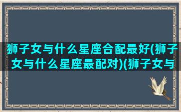 狮子女与什么星座合配最好(狮子女与什么星座最配对)(狮子女与哪个星座最般配)