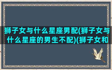 狮子女与什么星座男配(狮子女与什么星座的男生不配)(狮子女和什么星座男生最配)