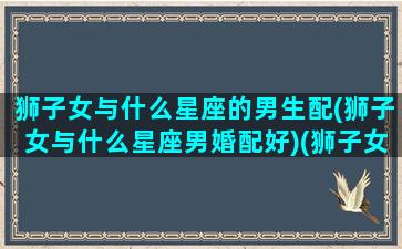 狮子女与什么星座的男生配(狮子女与什么星座男婚配好)(狮子女和各个星座男的匹配度)