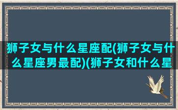 狮子女与什么星座配(狮子女与什么星座男最配)(狮子女和什么星座最配排行榜)