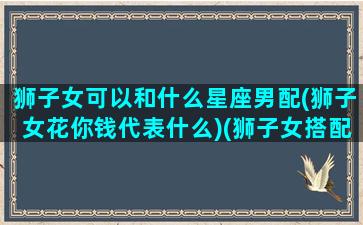 狮子女可以和什么星座男配(狮子女花你钱代表什么)(狮子女搭配什么星座男)