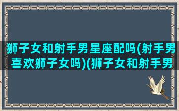 狮子女和射手男星座配吗(射手男喜欢狮子女吗)(狮子女和射手男适合在一起吗)