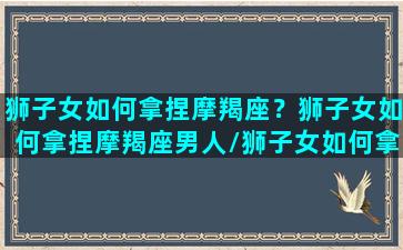 狮子女如何拿捏摩羯座？狮子女如何拿捏摩羯座男人/狮子女如何拿捏摩羯座？狮子女如何拿捏摩羯座男人-我的网站