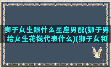 狮子女生跟什么星座男配(狮子男给女生花钱代表什么)(狮子女和哪个星座男)