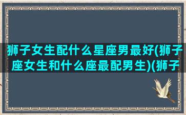 狮子女生配什么星座男最好(狮子座女生和什么座最配男生)(狮子座女生配什么星座的男生好)