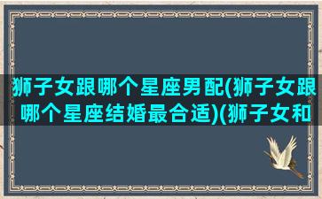 狮子女跟哪个星座男配(狮子女跟哪个星座结婚最合适)(狮子女和哪个星座最配最合适)