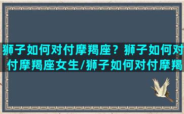 狮子如何对付摩羯座？狮子如何对付摩羯座女生/狮子如何对付摩羯座？狮子如何对付摩羯座女生-我的网站