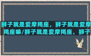 狮子就是爱摩羯座，狮子就是爱摩羯座嘛/狮子就是爱摩羯座，狮子就是爱摩羯座嘛-我的网站