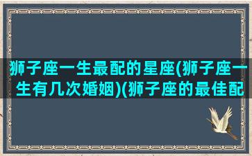 狮子座一生最配的星座(狮子座一生有几次婚姻)(狮子座的最佳配偶是什么座)