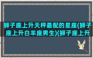 狮子座上升天秤最配的星座(狮子座上升白羊座男生)(狮子座上升天秤座女生性格)