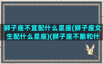 狮子座不宜配什么星座(狮子座女生配什么星座)(狮子座不能和什么座在一起)