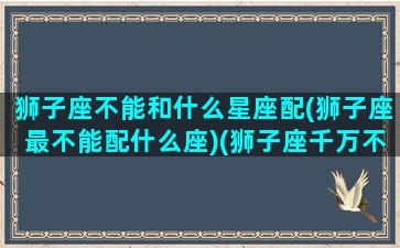 狮子座不能和什么星座配(狮子座最不能配什么座)(狮子座千万不能和哪个星座碰到一起)