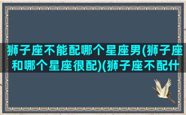 狮子座不能配哪个星座男(狮子座和哪个星座很配)(狮子座不配什么座)