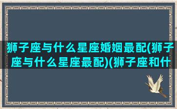 狮子座与什么星座婚姻最配(狮子座与什么星座最配)(狮子座和什么星座爱情)