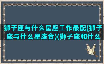 狮子座与什么星座工作最配(狮子座与什么星座合)(狮子座和什么星座做朋友最好)