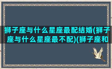 狮子座与什么星座最配结婚(狮子座与什么星座最不配)(狮子座和什么星座配对最好)