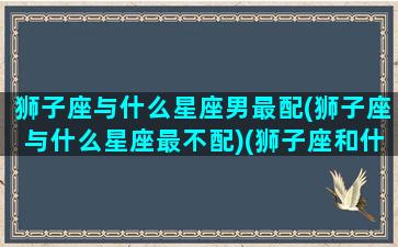 狮子座与什么星座男最配(狮子座与什么星座最不配)(狮子座和什么星座男生)