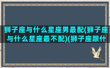 狮子座与什么星座男最配(狮子座与什么星座最不配)(狮子座跟什么星座最绝配)