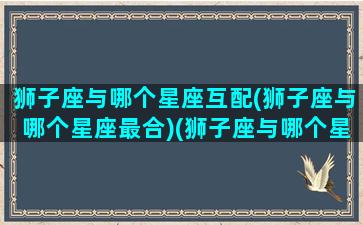 狮子座与哪个星座互配(狮子座与哪个星座最合)(狮子座与哪个星座最般配)