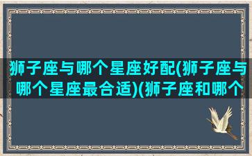 狮子座与哪个星座好配(狮子座与哪个星座最合适)(狮子座和哪个星座合适)