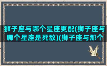 狮子座与哪个星座更配(狮子座与哪个星座是死敌)(狮子座与那个星座配)