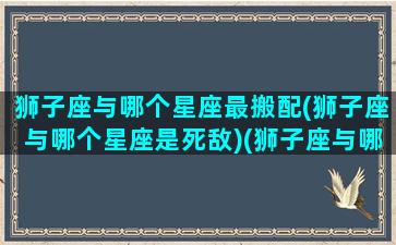 狮子座与哪个星座最搬配(狮子座与哪个星座是死敌)(狮子座与哪个星座般配)