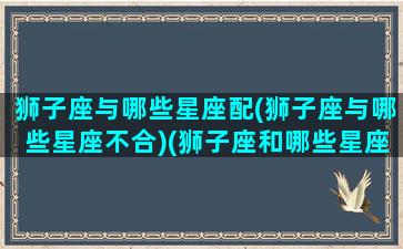 狮子座与哪些星座配(狮子座与哪些星座不合)(狮子座和哪些星座配对)