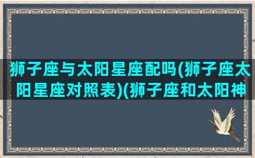 狮子座与太阳星座配吗(狮子座太阳星座对照表)(狮子座和太阳神的关系)