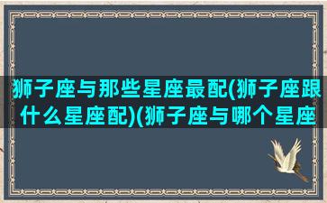 狮子座与那些星座最配(狮子座跟什么星座配)(狮子座与哪个星座相配)