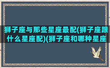 狮子座与那些星座最配(狮子座跟什么星座配)(狮子座和哪种星座最配)