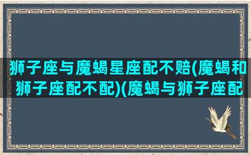 狮子座与魔蝎星座配不赔(魔蝎和狮子座配不配)(魔蝎与狮子座配对)