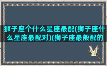 狮子座个什么星座最配(狮子座什么星座最配对)(狮子座最般配的星座是哪个)