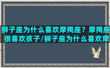 狮子座为什么喜欢摩羯座？摩羯座很喜欢孩子/狮子座为什么喜欢摩羯座？摩羯座很喜欢孩子-我的网站