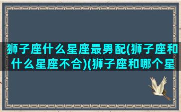 狮子座什么星座最男配(狮子座和什么星座不合)(狮子座和哪个星座的男生最般配)