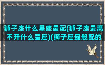 狮子座什么星座最配(狮子座最离不开什么星座)(狮子座最般配的星座是什么)