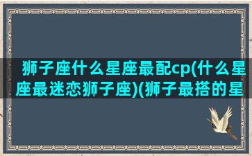 狮子座什么星座最配cp(什么星座最迷恋狮子座)(狮子最搭的星座)