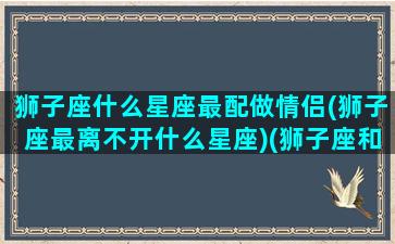 狮子座什么星座最配做情侣(狮子座最离不开什么星座)(狮子座和什么星座最配做情侣)